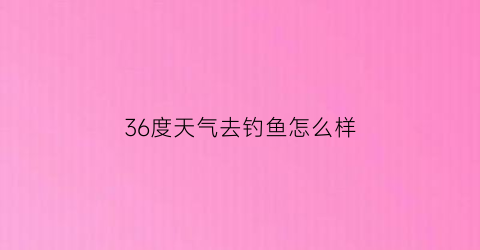 36度天气去钓鱼怎么样(36度能钓鲫鱼吗)