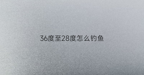 36度至28度怎么钓鱼(温度26度怎么钓鱼)