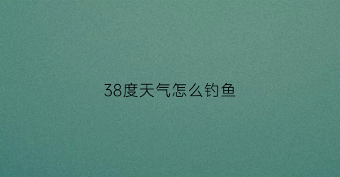 38度天气怎么钓鱼(天气38度野河钓鱼好钓吗)