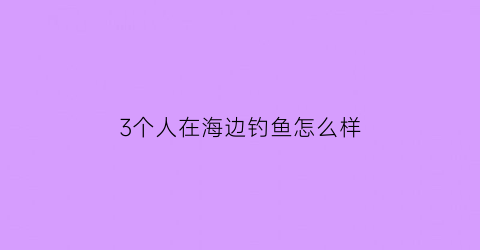 “3个人在海边钓鱼怎么样(三个人钓鱼是什么牌子)