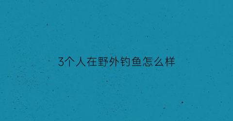 “3个人在野外钓鱼怎么样(三个人钓鱼分鱼)