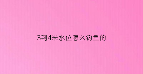3到4米水位怎么钓鱼的(3到4米水位怎么钓鱼的视频)