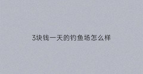 3块钱一天的钓鱼场怎么样(钓鱼3000元一张票)