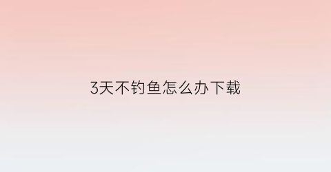 3天不钓鱼怎么办下载(钓鱼好几天没口)
