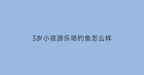 “3岁小孩游乐场钓鱼怎么样(儿童游乐场钓鱼技巧)