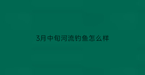 3月中旬河流钓鱼怎么样(3月河里怎么钓鱼)