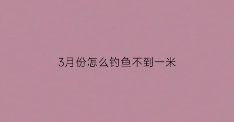 3月份怎么钓鱼不到一米(3月份为什么钓不到鱼)