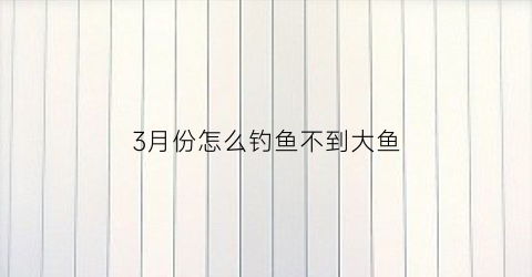 3月份怎么钓鱼不到大鱼(为什么三月份的鱼难钓)