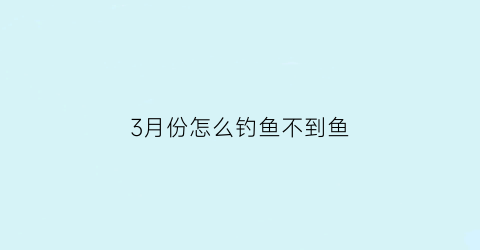 3月份怎么钓鱼不到鱼(为什么三月份的鱼难钓)