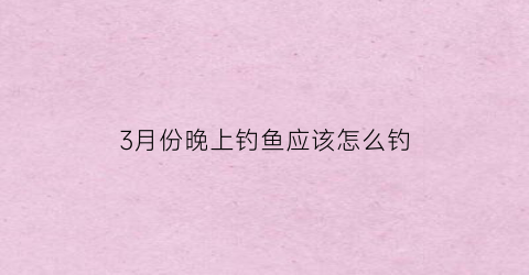 3月份晚上钓鱼应该怎么钓(三月份晚上好钓鱼吗)