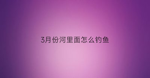 3月份河里面怎么钓鱼