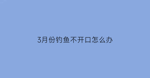 3月份钓鱼不开口怎么办(三月份怎么不好钓鱼)