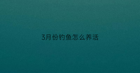 3月份钓鱼怎么养活(三月份如何钓鱼)