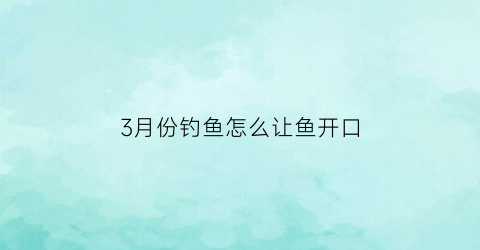 3月份钓鱼怎么让鱼开口(3月份如何钓鱼)