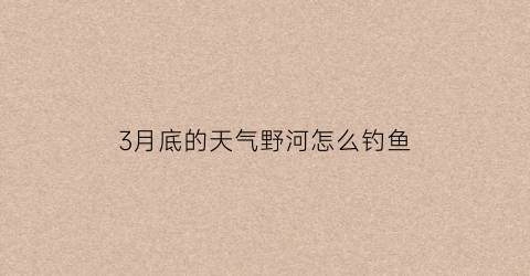 3月底的天气野河怎么钓鱼(3月份野钓有口吗)