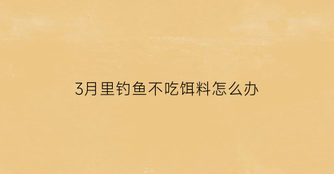 3月里钓鱼不吃饵料怎么办(三月份钓鱼为什么鱼不吃鱼饵)