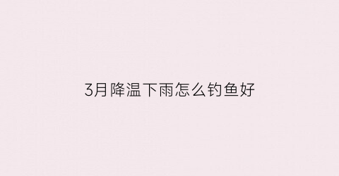 “3月降温下雨怎么钓鱼好(3月降温下雨怎么钓鱼好呢)