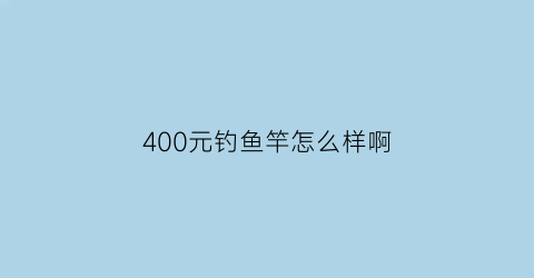 400元钓鱼竿怎么样啊(400元钓鱼竿怎么样啊值得买吗)