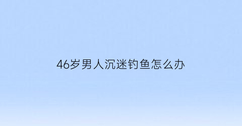 46岁男人沉迷钓鱼怎么办(中年男人沉迷钓鱼)