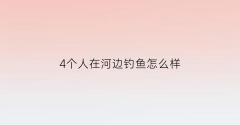 “4个人在河边钓鱼怎么样(四个人在船上钓鱼的电影)