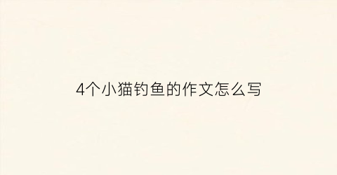 4个小猫钓鱼的作文怎么写(四只小猫钓鱼看图说话图片)