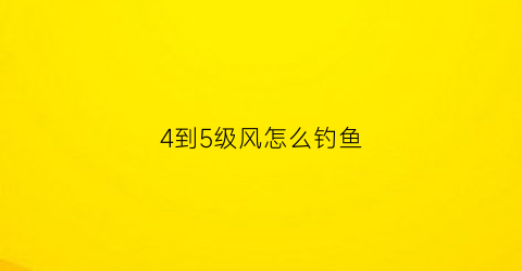 “4到5级风怎么钓鱼(4到5级风好钓鱼吗)