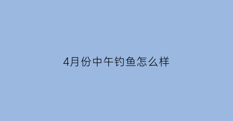 “4月份中午钓鱼怎么样(4月份中午钓鱼怎么样呢)