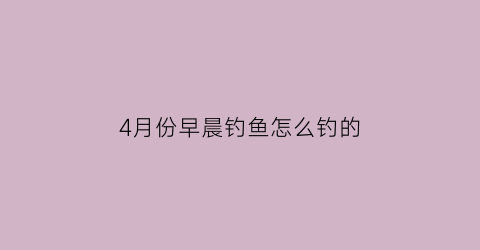 4月份早晨钓鱼怎么钓的(4月份早晨钓鱼怎么钓的快)