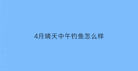 4月晴天中午钓鱼怎么样(4月中午钓鱼钓深水还是浅水)