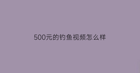 500元的钓鱼视频怎么样(vip钓鱼视频)