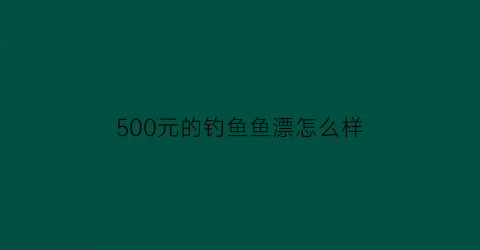 500元的钓鱼鱼漂怎么样(500块钱的鱼竿能钓多大的鱼)