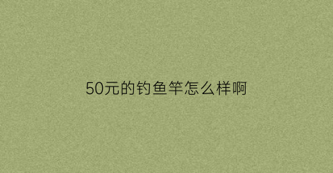 50元的钓鱼竿怎么样啊(五十块钱的鱼竿)