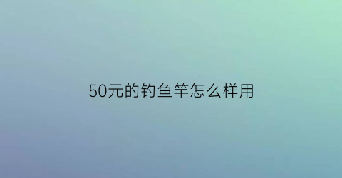 50元的钓鱼竿怎么样用(五十块鱼竿推荐)