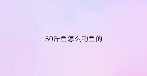 “50斤鱼怎么钓鱼的(钓50斤的鱼用什么鱼竿)