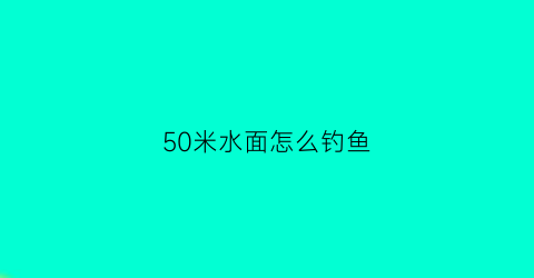 50米水面怎么钓鱼(50米水面怎么钓鱼视频)
