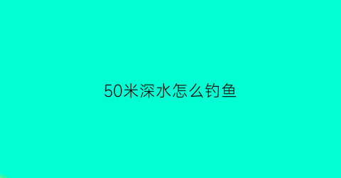 50米深水怎么钓鱼(五十米水深钓鱼)
