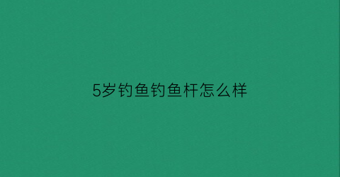 5岁钓鱼钓鱼杆怎么样(儿童钓鱼好吗)