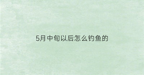 “5月中旬以后怎么钓鱼的(5月中旬钓鱼技巧)