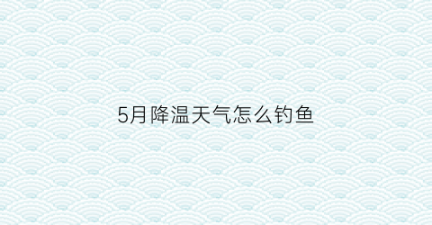 “5月降温天气怎么钓鱼(5月还会降温吗)