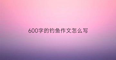 600字的钓鱼作文怎么写