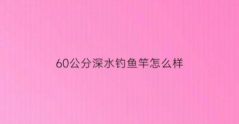 “60公分深水钓鱼竿怎么样(60公分浮漂钓多深水)