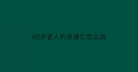 “60岁老人钓鱼身亡怎么说(60多岁老人野钓视频)