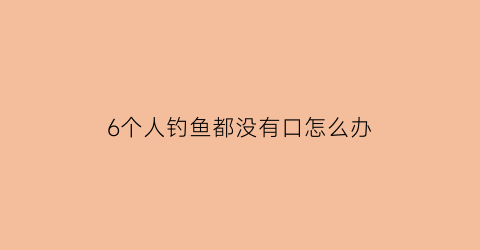 “6个人钓鱼都没有口怎么办(有几个人在钓鱼)