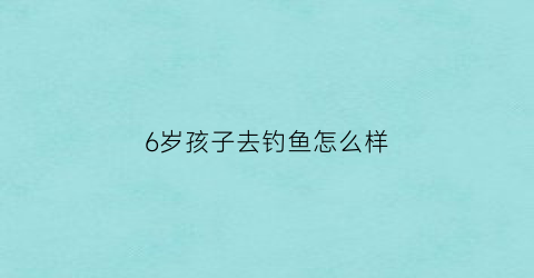 6岁孩子去钓鱼怎么样(小孩钓鱼有何好处和坏处)