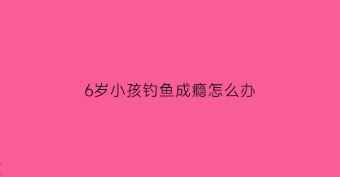 6岁小孩钓鱼成瘾怎么办(孩子钓鱼)