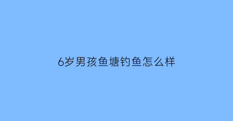 6岁男孩鱼塘钓鱼怎么样(小男孩在池塘边钓鱼)