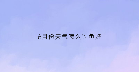 6月份天气怎么钓鱼好(六月份钓鱼技巧)