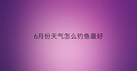 “6月份天气怎么钓鱼最好(6月份怎么野钓)