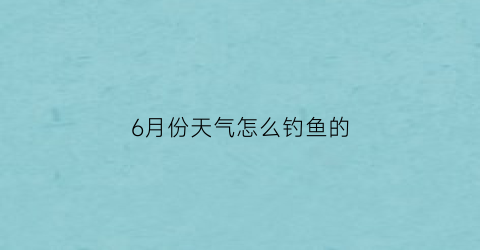 “6月份天气怎么钓鱼的(6月份天气怎么钓鱼的呢)