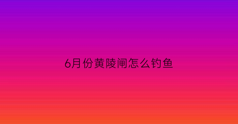 6月份黄陵闸怎么钓鱼(黄陵闸什么时候关闸)